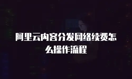 阿里云内容分发网络续费怎么操作流程
