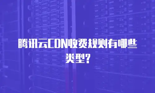  腾讯云CDN收费规则有哪些类型?