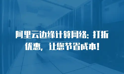 阿里云边缘计算网络: 打折优惠，让您节省成本！