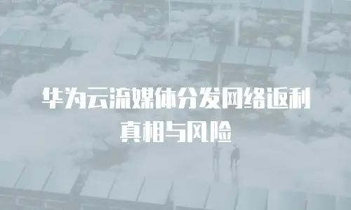 华为云流媒体分发网络返利真相与风险