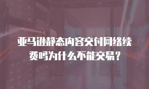 亚马逊静态内容交付网络续费吗为什么不能交易？