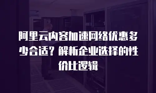 阿里云内容加速网络优惠多少合适？解析企业选择的性价比逻辑