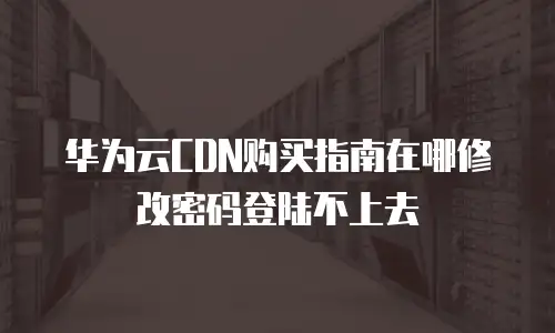 华为云CDN购买指南在哪修改密码登陆不上去