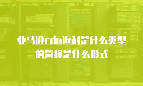 亚马逊cdn返利是什么类型的简称是什么形式