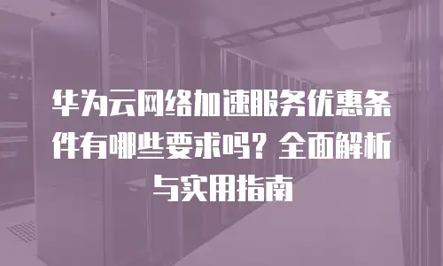 华为云网络加速服务优惠条件有哪些要求吗？全面解析与实用指南
