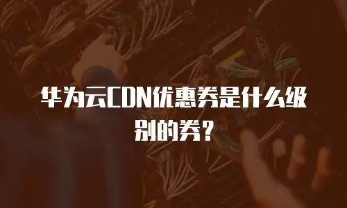 华为云CDN优惠券是什么级别的券？