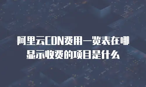 阿里云CDN费用一览表在哪显示收费的项目是什么