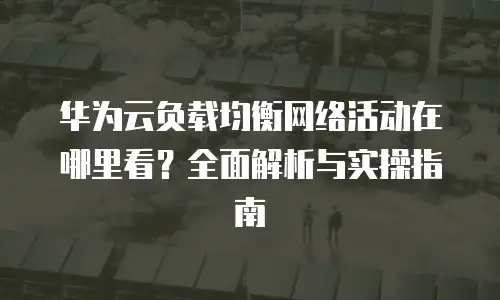 华为云负载均衡网络活动在哪里看？全面解析与实操指南