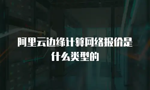 阿里云边缘计算网络报价是什么类型的