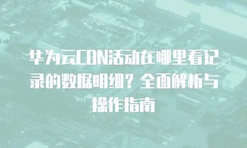 华为云CDN活动在哪里看记录的数据明细？全面解析与操作指南