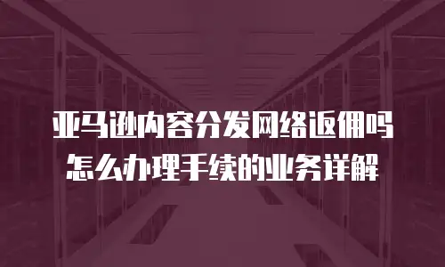亚马逊内容分发网络返佣吗怎么办理手续的业务详解