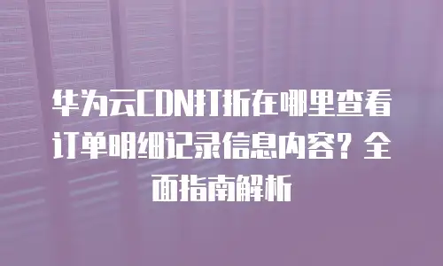 华为云CDN打折在哪里查看订单明细记录信息内容？全面指南解析