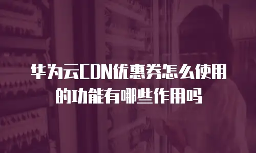 华为云CDN优惠券怎么使用的功能有哪些作用吗