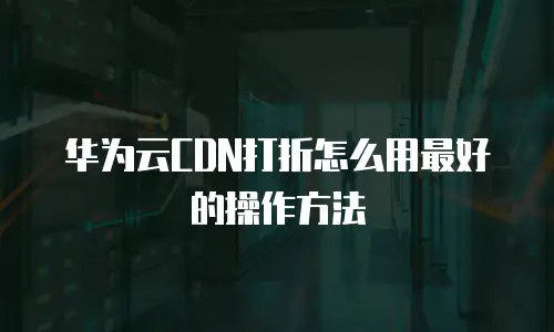 华为云CDN打折怎么用最好的操作方法