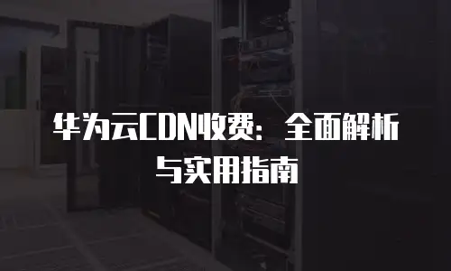 华为云CDN收费：全面解析与实用指南