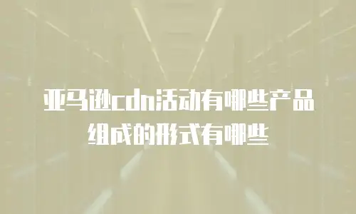 亚马逊cdn活动有哪些产品组成的形式有哪些