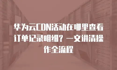 华为云CDN活动在哪里查看订单记录明细？一文讲清操作全流程