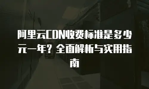 阿里云CDN收费标准是多少元一年？全面解析与实用指南