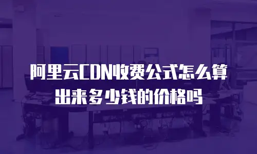 阿里云CDN收费公式怎么算出来多少钱的价格吗