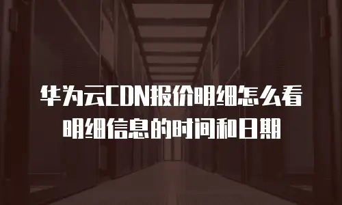 华为云CDN报价明细怎么看明细信息的时间和日期