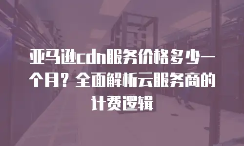 亚马逊cdn服务价格多少一个月？全面解析云服务商的计费逻辑