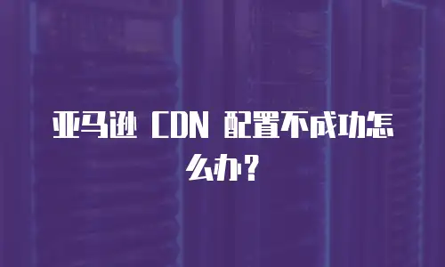 亚马逊 CDN 配置不成功怎么办？