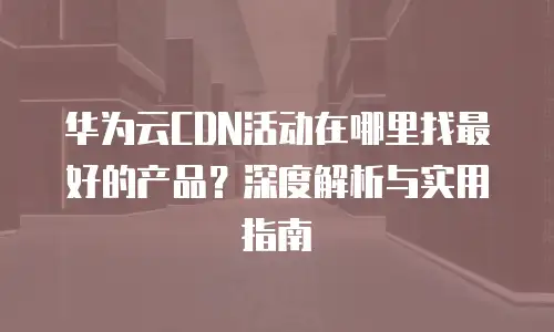 华为云CDN活动在哪里找最好的产品？深度解析与实用指南