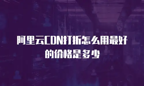 阿里云CDN打折怎么用最好的价格是多少
