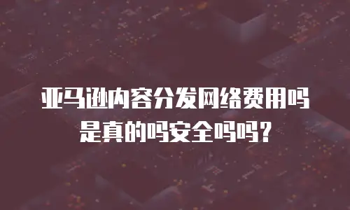 亚马逊内容分发网络费用吗是真的吗安全吗吗？