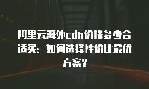 阿里云海外cdn价格多少合适买：如何选择性价比最优方案？