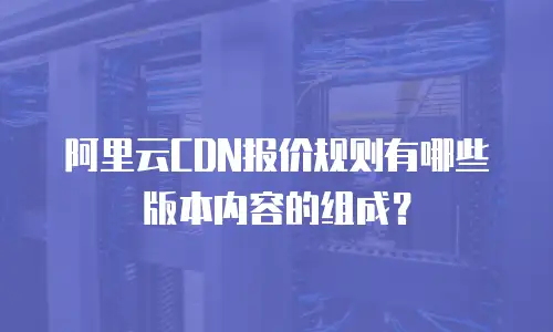 阿里云CDN报价规则有哪些版本内容的组成？