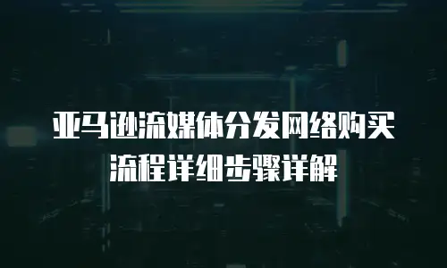 亚马逊流媒体分发网络购买流程详细步骤详解