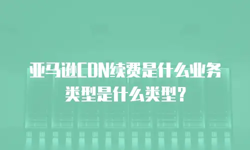 亚马逊CDN续费是什么业务类型是什么类型？