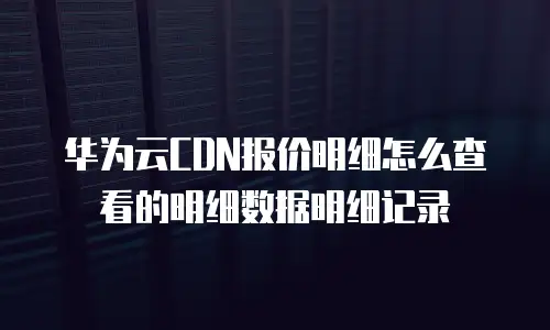 华为云CDN报价明细怎么查看的明细数据明细记录