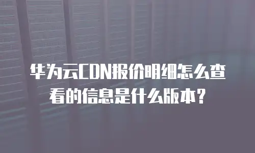 华为云CDN报价明细怎么查看的信息是什么版本？
