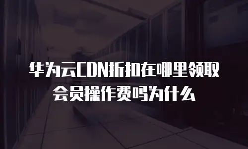 华为云CDN折扣在哪里领取会员操作费吗为什么