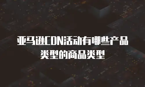 亚马逊CDN活动有哪些产品类型的商品类型