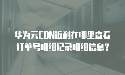 华为云CDN返利在哪里查看订单号明细记录明细信息？