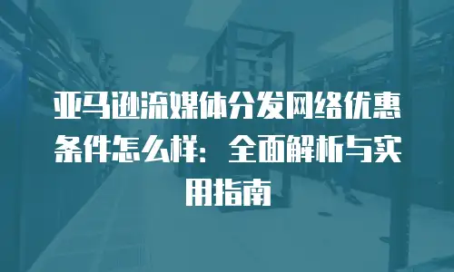 亚马逊流媒体分发网络优惠条件怎么样：全面解析与实用指南