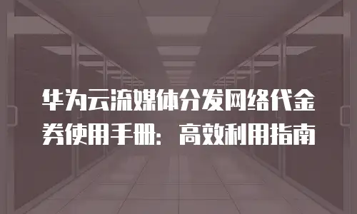 华为云流媒体分发网络代金券使用手册：高效利用指南
