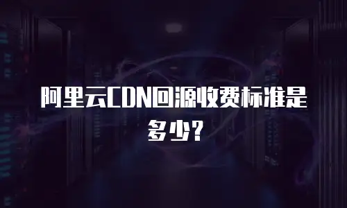 阿里云CDN回源收费标准是多少？