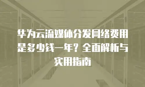 华为云流媒体分发网络费用是多少钱一年？全面解析与实用指南