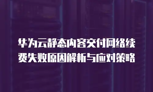 华为云静态内容交付网络续费失败原因解析与应对策略