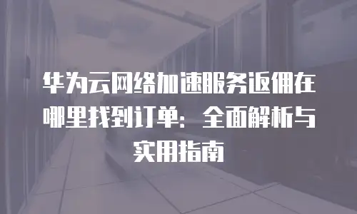 华为云网络加速服务返佣在哪里找到订单：全面解析与实用指南
