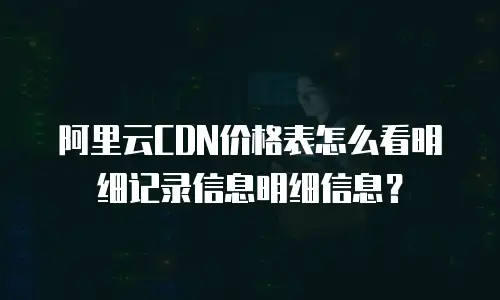 阿里云CDN价格表怎么看明细记录信息明细信息？