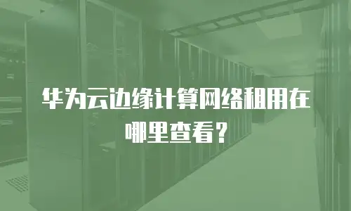 华为云边缘计算网络租用在哪里查看？