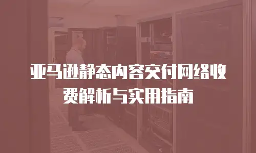 亚马逊静态内容交付网络收费解析与实用指南