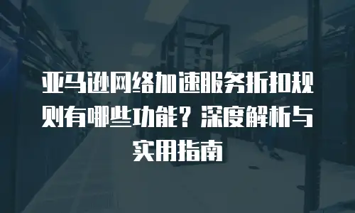 亚马逊网络加速服务折扣规则有哪些功能？深度解析与实用指南