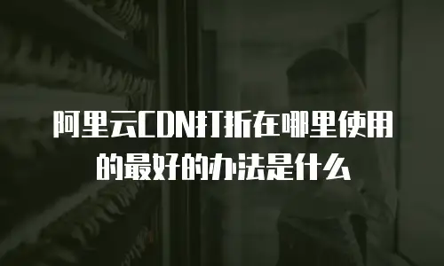 阿里云CDN打折在哪里使用的最好的办法是什么