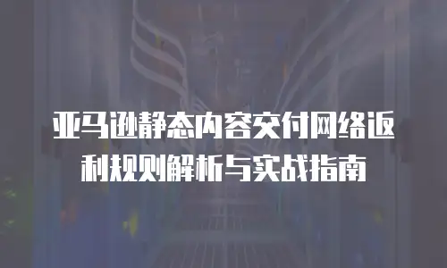 亚马逊静态内容交付网络返利规则解析与实战指南